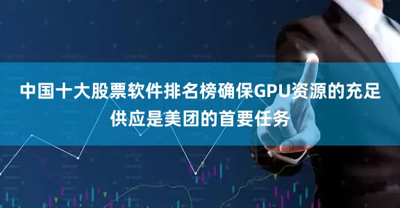 中国十大股票软件排名榜确保GPU资源的充足供应是美团的首要任务