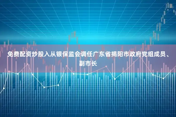 免费配资炒股入从银保监会调任广东省揭阳市政府党组成员、副市长