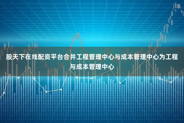 股天下在线配资平台合并工程管理中心与成本管理中心为工程与成本管理中心