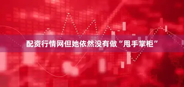 配资行情网但她依然没有做“甩手掌柜”