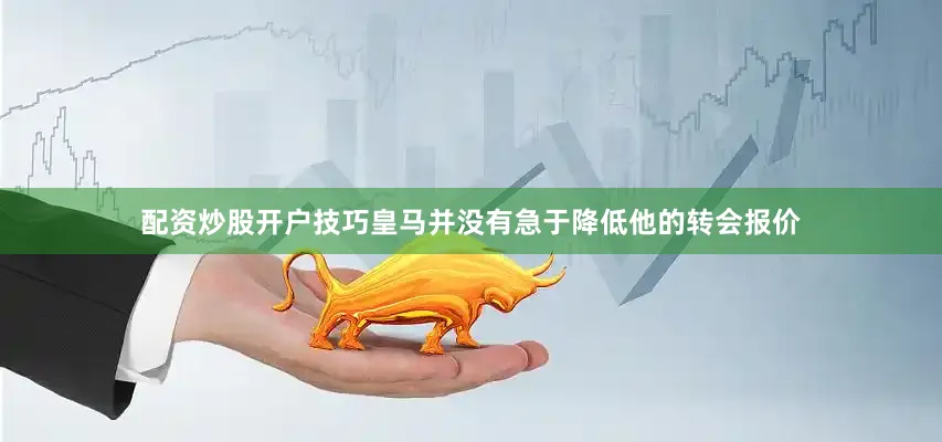 配资炒股开户技巧皇马并没有急于降低他的转会报价