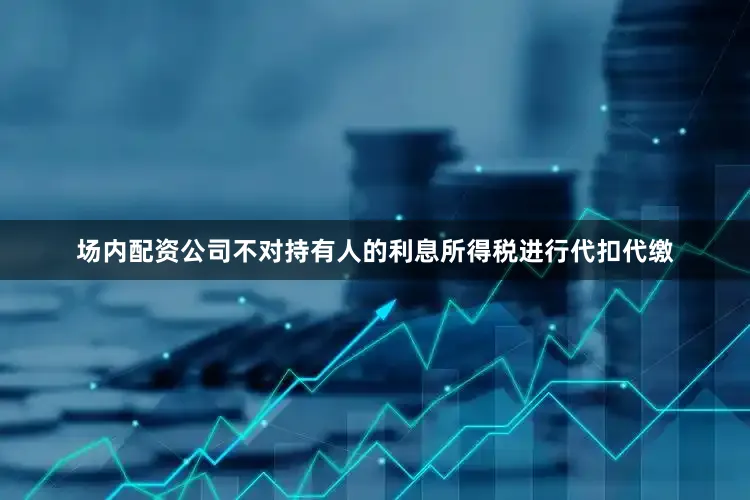 场内配资公司不对持有人的利息所得税进行代扣代缴