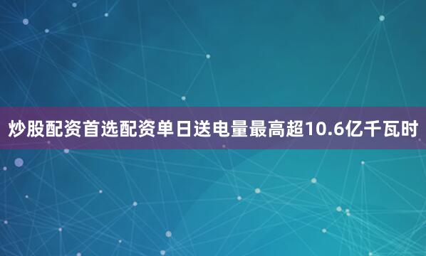 炒股配资首选配资单日送电量最高超10.6亿千瓦时