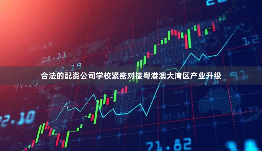 合法的配资公司学校紧密对接粤港澳大湾区产业升级