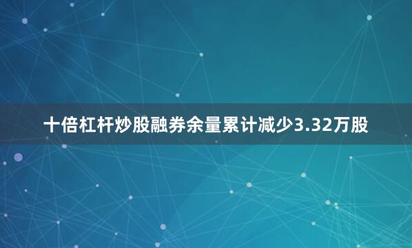 十倍杠杆炒股融券余量累计减少3.32万股